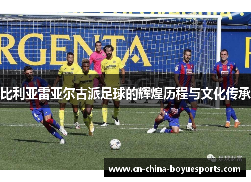比利亚雷亚尔古派足球的辉煌历程与文化传承