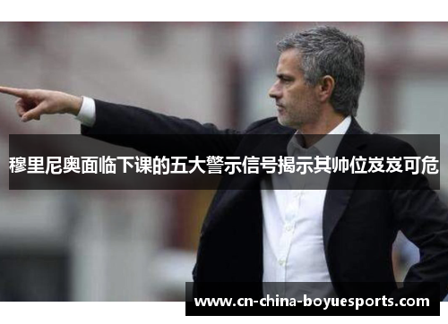 穆里尼奥面临下课的五大警示信号揭示其帅位岌岌可危