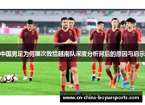 中国男足为何屡次败给越南队深度分析背后的原因与启示