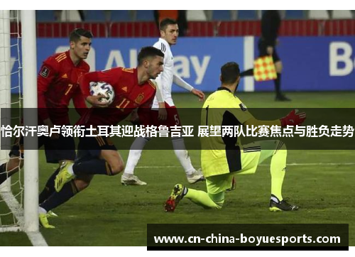 恰尔汗奥卢领衔土耳其迎战格鲁吉亚 展望两队比赛焦点与胜负走势 恰尔汗奥卢领衔土耳其迎战格鲁吉亚 展望两队比赛焦点与胜负走势