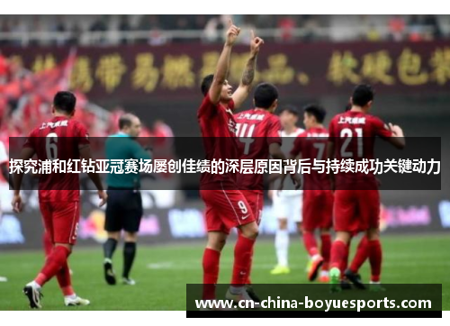 探究浦和红钻亚冠赛场屡创佳绩的深层原因背后与持续成功关键动力