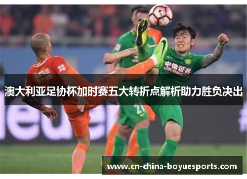 澳大利亚足协杯加时赛五大转折点解析助力胜负决出 澳大利亚足协杯加时赛五大转折点解析助力胜负决出