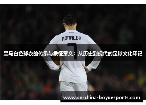 皇马白色球衣的传承与象征意义：从历史到现代的足球文化印记