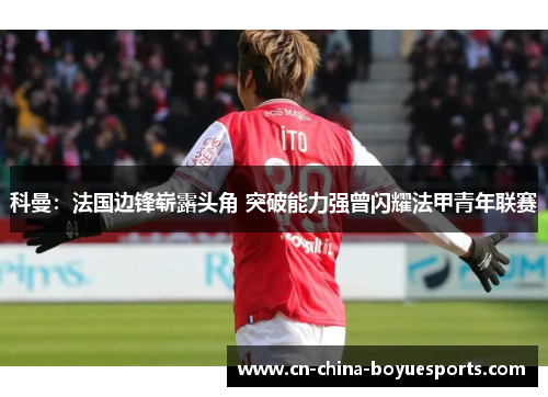 科曼:法国边锋崭露头角 突破能力强曾闪耀法甲青年联赛 科曼:法国边锋崭露头角 突破能力强曾闪耀法甲青年联赛