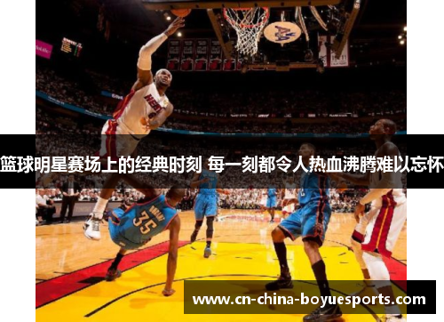 篮球明星赛场上的经典时刻 每一刻都令人热血沸腾难以忘怀 篮球明星赛场上的经典时刻 每一刻都令人热血沸腾难以忘怀