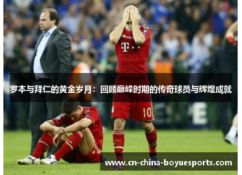 罗本与拜仁的黄金岁月：回顾巅峰时期的传奇球员与辉煌成就