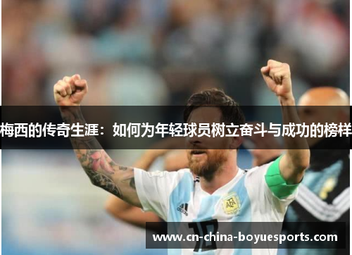梅西的传奇生涯:如何为年轻球员树立奋斗与成功的榜样 梅西的传奇生涯:如何为年轻球员树立奋斗与成功的榜样