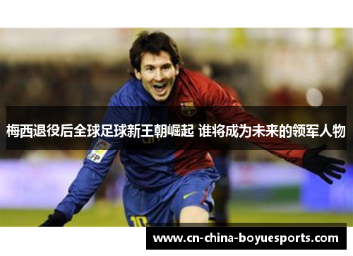 梅西退役后全球足球新王朝崛起 谁将成为未来的领军人物