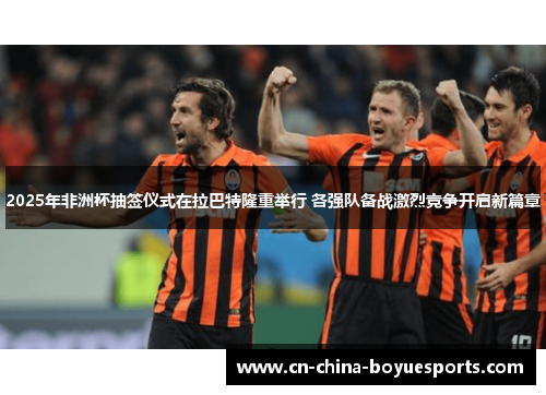 2025年非洲杯抽签仪式在拉巴特隆重举行 各强队备战激烈竞争开启新篇章 2025年非洲杯抽签仪式在拉巴特隆重举行 各强队备战激烈竞争开启新篇章