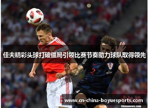 佳夫精彩头球打破僵局引领比赛节奏助力球队取得领先 佳夫精彩头球打破僵局引领比赛节奏助力球队取得领先