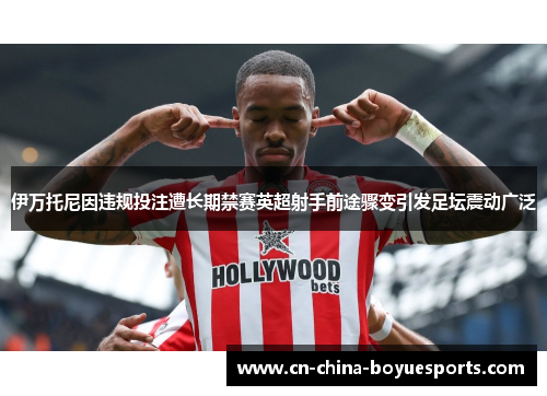 伊万托尼因违规投注遭长期禁赛英超射手前途骤变引发足坛震动广泛 伊万托尼因违规投注遭长期禁赛英超射手前途骤变引发足坛震动广泛