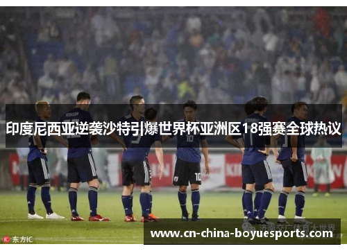 印度尼西亚逆袭沙特引爆世界杯亚洲区18强赛全球热议 印度尼西亚逆袭沙特引爆世界杯亚洲区18强赛全球热议