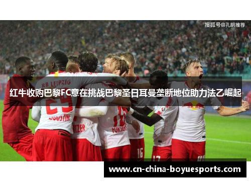 红牛收购巴黎FC意在挑战巴黎圣日耳曼垄断地位助力法乙崛起