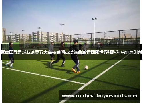 聚焦国际足球友谊赛五大高光瞬间点燃绿茵激情回顾世界强队对决经典时刻