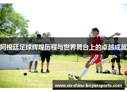 阿根廷足球辉煌历程与世界舞台上的卓越成就