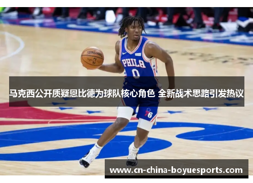 马克西公开质疑恩比德为球队核心角色 全新战术思路引发热议 马克西公开质疑恩比德为球队核心角色 全新战术思路引发热议